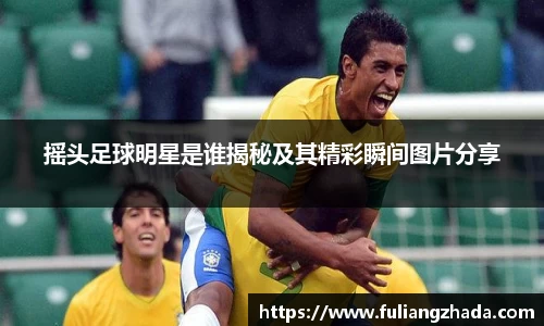 摇头足球明星是谁揭秘及其精彩瞬间图片分享